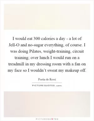 I would eat 300 calories a day - a lot of Jell-O and no-sugar everything, of course. I was doing Pilates, weight-training, circuit training; over lunch I would run on a treadmill in my dressing room with a fan on my face so I wouldn’t sweat my makeup off Picture Quote #1
