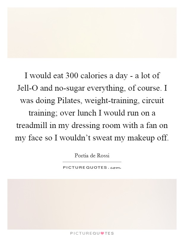 I would eat 300 calories a day - a lot of Jell-O and no-sugar everything, of course. I was doing Pilates, weight-training, circuit training; over lunch I would run on a treadmill in my dressing room with a fan on my face so I wouldn't sweat my makeup off Picture Quote #1