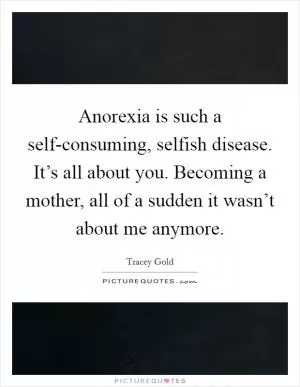 Anorexia is such a self-consuming, selfish disease. It’s all about you. Becoming a mother, all of a sudden it wasn’t about me anymore Picture Quote #1