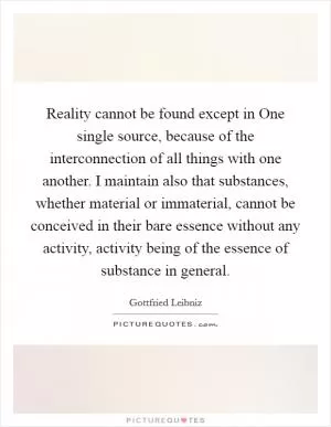 Reality cannot be found except in One single source, because of the interconnection of all things with one another. I maintain also that substances, whether material or immaterial, cannot be conceived in their bare essence without any activity, activity being of the essence of substance in general Picture Quote #1