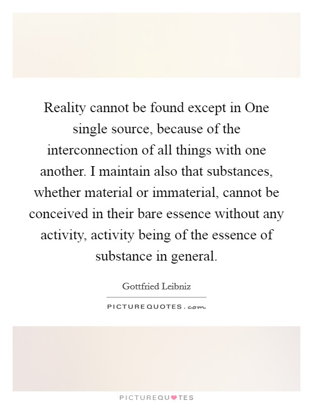 Reality cannot be found except in One single source, because of the interconnection of all things with one another. I maintain also that substances, whether material or immaterial, cannot be conceived in their bare essence without any activity, activity being of the essence of substance in general Picture Quote #1