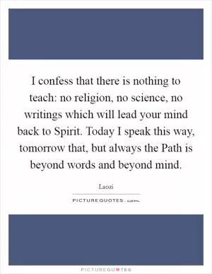 I confess that there is nothing to teach: no religion, no science, no writings which will lead your mind back to Spirit. Today I speak this way, tomorrow that, but always the Path is beyond words and beyond mind Picture Quote #1