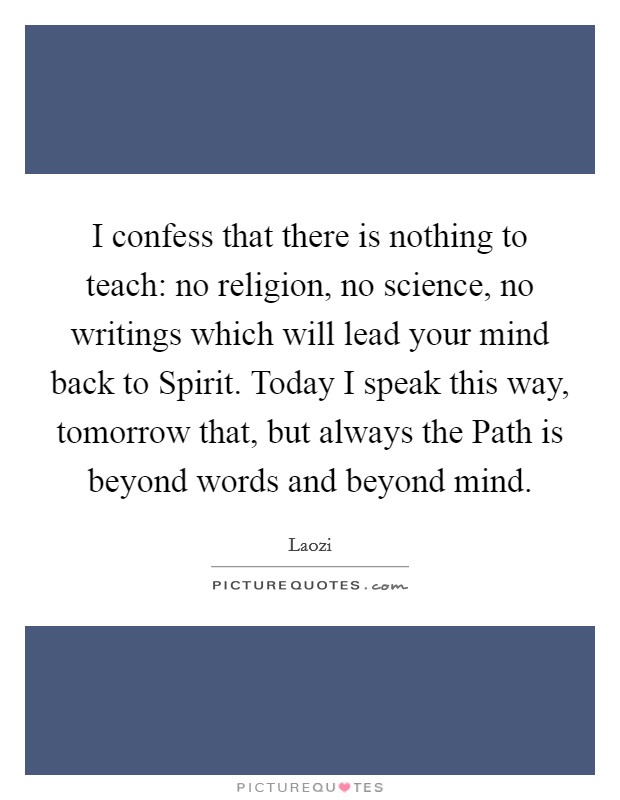 I confess that there is nothing to teach: no religion, no science, no writings which will lead your mind back to Spirit. Today I speak this way, tomorrow that, but always the Path is beyond words and beyond mind Picture Quote #1