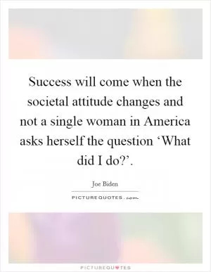 Success will come when the societal attitude changes and not a single woman in America asks herself the question ‘What did I do?’ Picture Quote #1