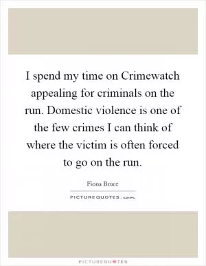 I spend my time on Crimewatch appealing for criminals on the run. Domestic violence is one of the few crimes I can think of where the victim is often forced to go on the run Picture Quote #1