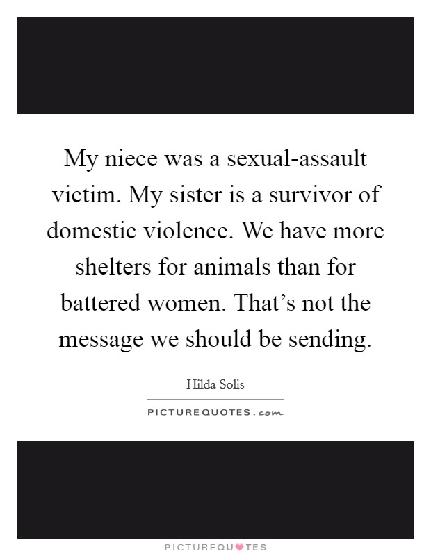 My niece was a sexual-assault victim. My sister is a survivor of domestic violence. We have more shelters for animals than for battered women. That's not the message we should be sending Picture Quote #1
