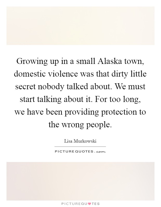 Growing up in a small Alaska town, domestic violence was that dirty little secret nobody talked about. We must start talking about it. For too long, we have been providing protection to the wrong people Picture Quote #1