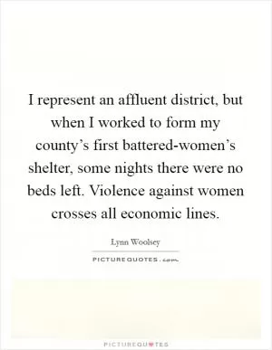 I represent an affluent district, but when I worked to form my county’s first battered-women’s shelter, some nights there were no beds left. Violence against women crosses all economic lines Picture Quote #1