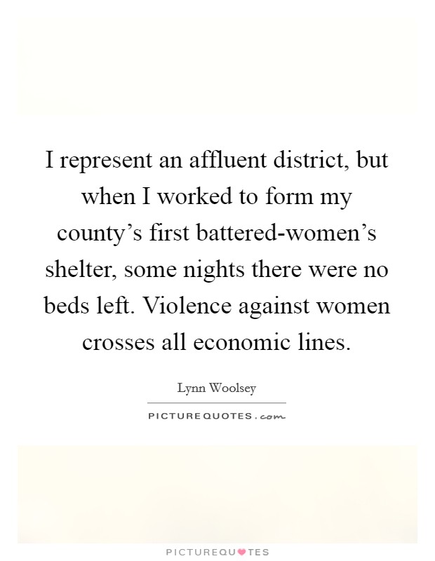 I represent an affluent district, but when I worked to form my county's first battered-women's shelter, some nights there were no beds left. Violence against women crosses all economic lines Picture Quote #1