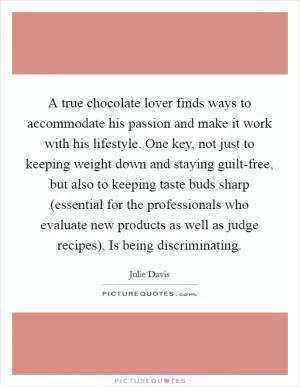A true chocolate lover finds ways to accommodate his passion and make it work with his lifestyle. One key, not just to keeping weight down and staying guilt-free, but also to keeping taste buds sharp (essential for the professionals who evaluate new products as well as judge recipes), Is being discriminating Picture Quote #1