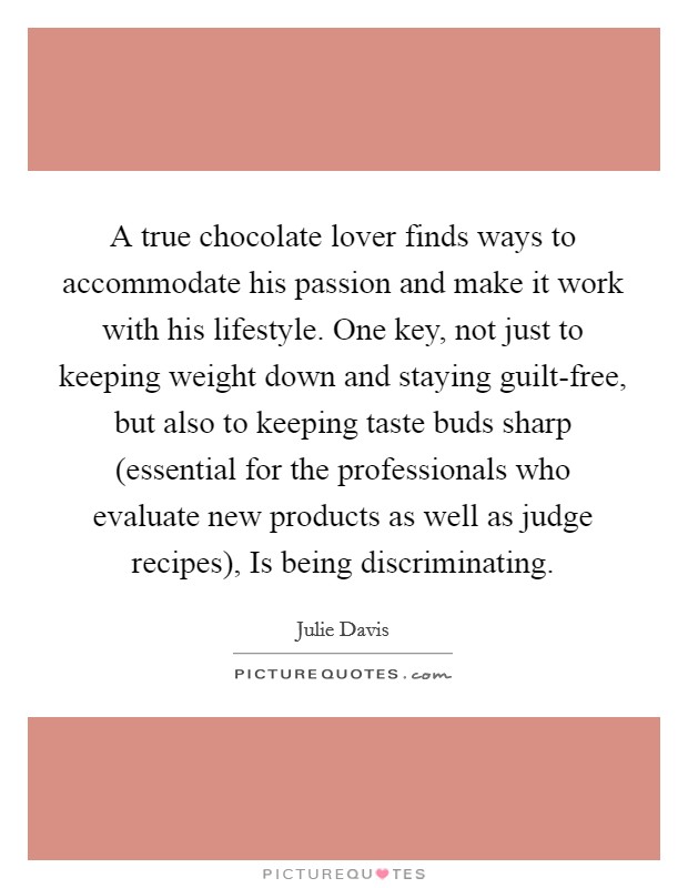 A true chocolate lover finds ways to accommodate his passion and make it work with his lifestyle. One key, not just to keeping weight down and staying guilt-free, but also to keeping taste buds sharp (essential for the professionals who evaluate new products as well as judge recipes), Is being discriminating Picture Quote #1