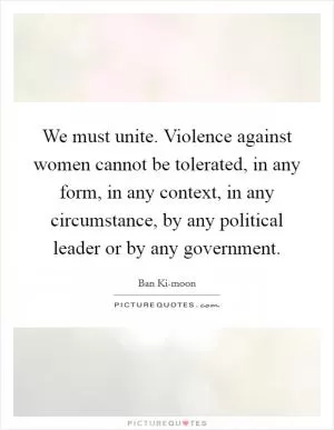 We must unite. Violence against women cannot be tolerated, in any form, in any context, in any circumstance, by any political leader or by any government Picture Quote #1