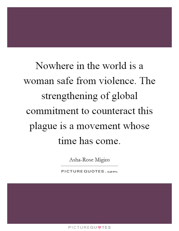 Nowhere in the world is a woman safe from violence. The strengthening of global commitment to counteract this plague is a movement whose time has come Picture Quote #1