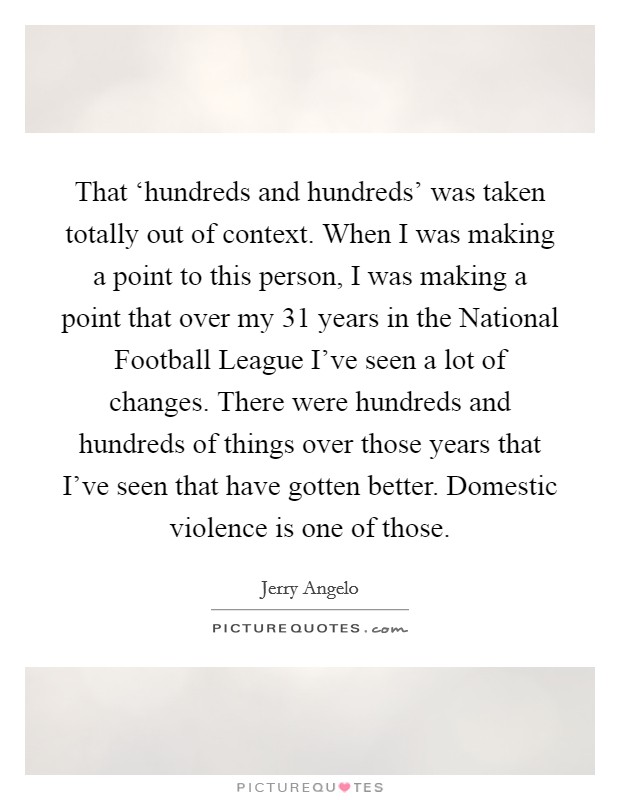 That ‘hundreds and hundreds' was taken totally out of context. When I was making a point to this person, I was making a point that over my 31 years in the National Football League I've seen a lot of changes. There were hundreds and hundreds of things over those years that I've seen that have gotten better. Domestic violence is one of those Picture Quote #1