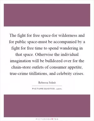 The fight for free space-for wilderness and for public space-must be accompanied by a fight for free time to spend wandering in that space. Otherwise the individual imagination will be bulldozed over for the chain-store outlets of consumer appetite, true-crime titillations, and celebrity crises Picture Quote #1