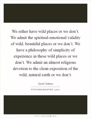 We either have wild places or we don’t. We admit the spiritual-emotional validity of wild, beautiful places or we don’t. We have a philosophy of simplicity of experience in these wild places or we don’t. We admit an almost religious devotion to the clean exposition of the wild, natural earth or we don’t Picture Quote #1