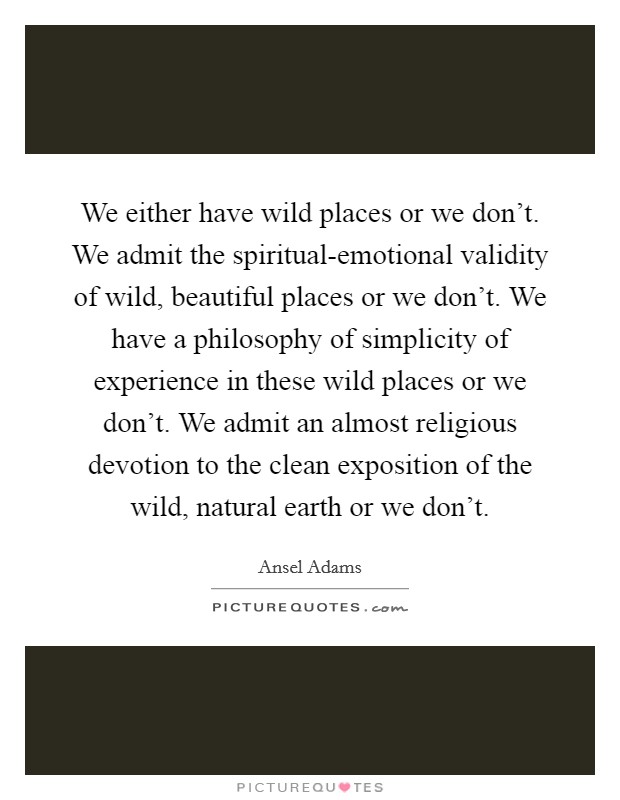 We either have wild places or we don't. We admit the spiritual-emotional validity of wild, beautiful places or we don't. We have a philosophy of simplicity of experience in these wild places or we don't. We admit an almost religious devotion to the clean exposition of the wild, natural earth or we don't Picture Quote #1