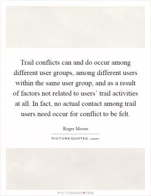 Trail conflicts can and do occur among different user groups, among different users within the same user group, and as a result of factors not related to users’ trail activities at all. In fact, no actual contact among trail users need occur for conflict to be felt Picture Quote #1