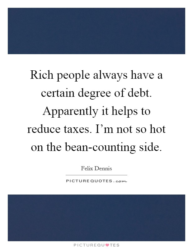Rich people always have a certain degree of debt. Apparently it helps to reduce taxes. I'm not so hot on the bean-counting side Picture Quote #1