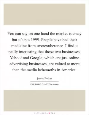 You can say on one hand the market is crazy but it’s not 1999. People have had their medicine from overexuberance. I find it really interesting that those two businesses, Yahoo! and Google, which are just online advertising businesses, are valued at more than the media behemoths in America Picture Quote #1