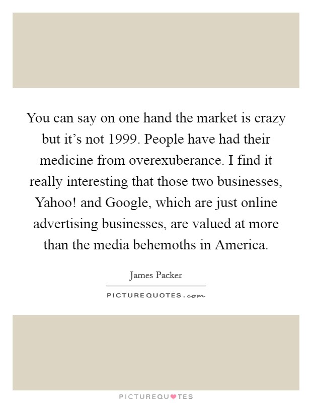 You can say on one hand the market is crazy but it's not 1999. People have had their medicine from overexuberance. I find it really interesting that those two businesses, Yahoo! and Google, which are just online advertising businesses, are valued at more than the media behemoths in America Picture Quote #1