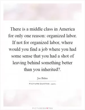 There is a middle class in America for only one reason: organized labor. If not for organized labor, where would you find a job where you had some sense that you had a shot of leaving behind something better than you inherited? Picture Quote #1