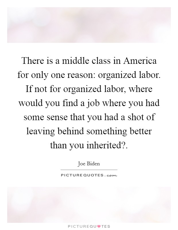 There is a middle class in America for only one reason: organized labor. If not for organized labor, where would you find a job where you had some sense that you had a shot of leaving behind something better than you inherited? Picture Quote #1