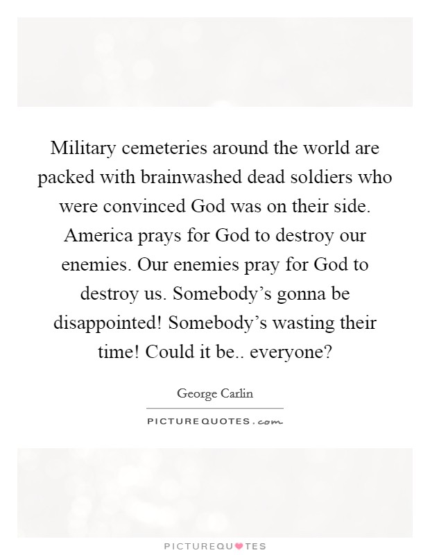 Military cemeteries around the world are packed with brainwashed dead soldiers who were convinced God was on their side. America prays for God to destroy our enemies. Our enemies pray for God to destroy us. Somebody's gonna be disappointed! Somebody's wasting their time! Could it be.. everyone? Picture Quote #1