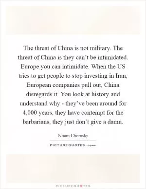 The threat of China is not military. The threat of China is they can’t be intimidated. Europe you can intimidate. When the US tries to get people to stop investing in Iran, European companies pull out, China disregards it. You look at history and understand why - they’ve been around for 4,000 years, they have contempt for the barbarians, they just don’t give a damn Picture Quote #1