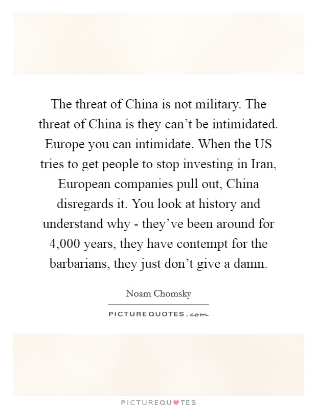 The threat of China is not military. The threat of China is they can't be intimidated. Europe you can intimidate. When the US tries to get people to stop investing in Iran, European companies pull out, China disregards it. You look at history and understand why - they've been around for 4,000 years, they have contempt for the barbarians, they just don't give a damn Picture Quote #1