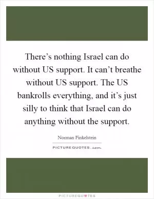 There’s nothing Israel can do without US support. It can’t breathe without US support. The US bankrolls everything, and it’s just silly to think that Israel can do anything without the support Picture Quote #1