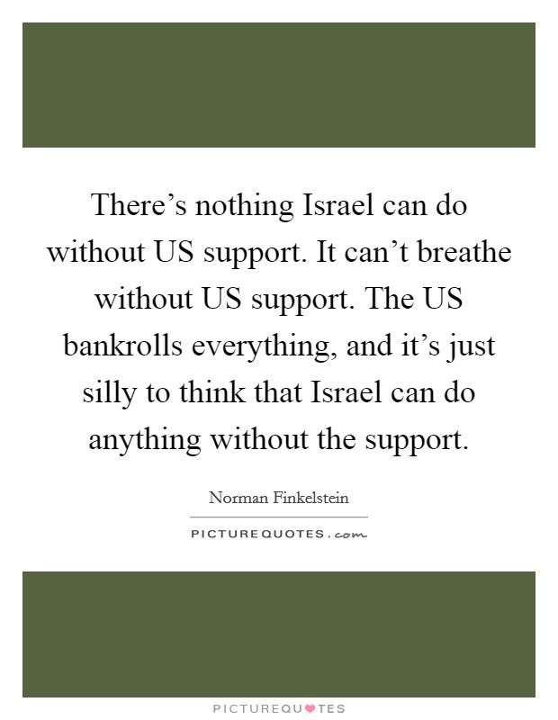 There's nothing Israel can do without US support. It can't breathe without US support. The US bankrolls everything, and it's just silly to think that Israel can do anything without the support Picture Quote #1