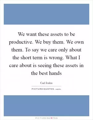 We want these assets to be productive. We buy them. We own them. To say we care only about the short term is wrong. What I care about is seeing these assets in the best hands Picture Quote #1
