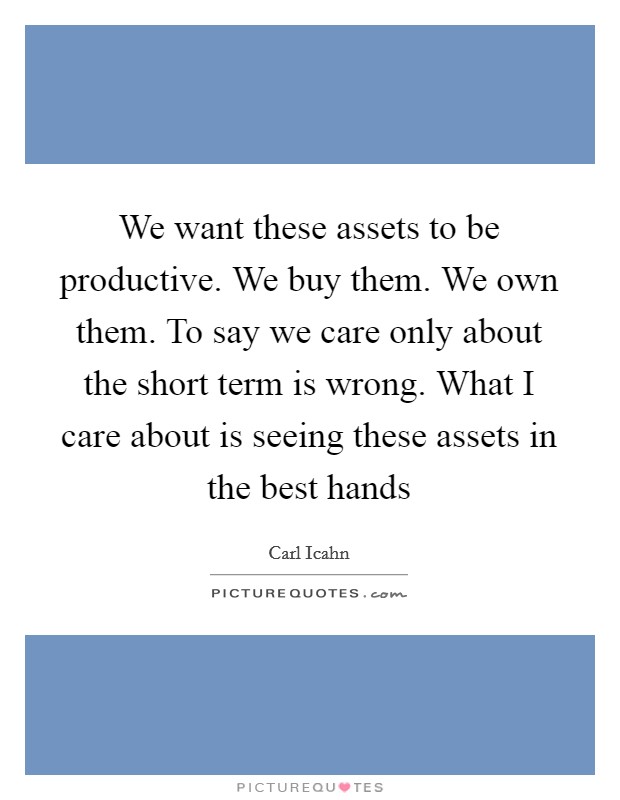We want these assets to be productive. We buy them. We own them. To say we care only about the short term is wrong. What I care about is seeing these assets in the best hands Picture Quote #1