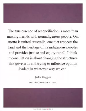 The true essence of reconciliation is more than making friends with nonindigenous people. Our motto is united Australia, one that respects the land and the heritage of its indigenous peoples and provides justice and equity for all. I think reconciliation is about changing the structures that govern us and trying to influence opinion leaders in whatever way we can Picture Quote #1