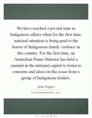 We have reached a pivotal time in Indigenous affairs when for the first time, national attention is being paid to the horror of Indigenous family violence in this country. For the first time, an Australian Prime Minister has held a summit in the national capital to listen to concerns and ideas on this issue from a group of Indigenous leaders Picture Quote #1