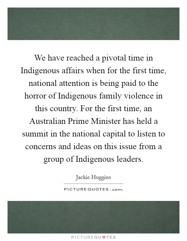 We have reached a pivotal time in Indigenous affairs when for the first time, national attention is being paid to the horror of Indigenous family violence in this country. For the first time, an Australian Prime Minister has held a summit in the national capital to listen to concerns and ideas on this issue from a group of Indigenous leaders Picture Quote #1