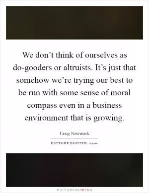 We don’t think of ourselves as do-gooders or altruists. It’s just that somehow we’re trying our best to be run with some sense of moral compass even in a business environment that is growing Picture Quote #1