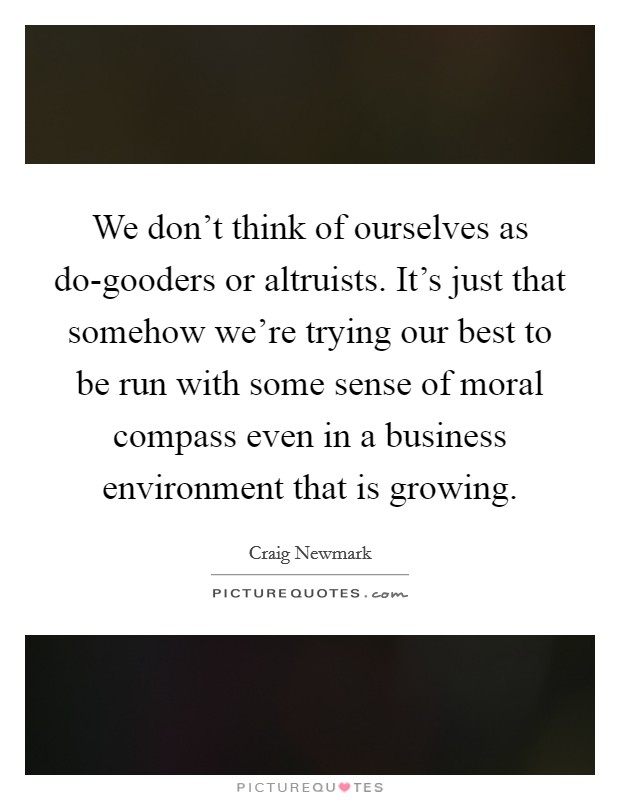 We don't think of ourselves as do-gooders or altruists. It's just that somehow we're trying our best to be run with some sense of moral compass even in a business environment that is growing Picture Quote #1