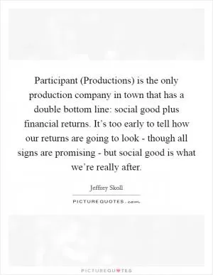 Participant (Productions) is the only production company in town that has a double bottom line: social good plus financial returns. It’s too early to tell how our returns are going to look - though all signs are promising - but social good is what we’re really after Picture Quote #1