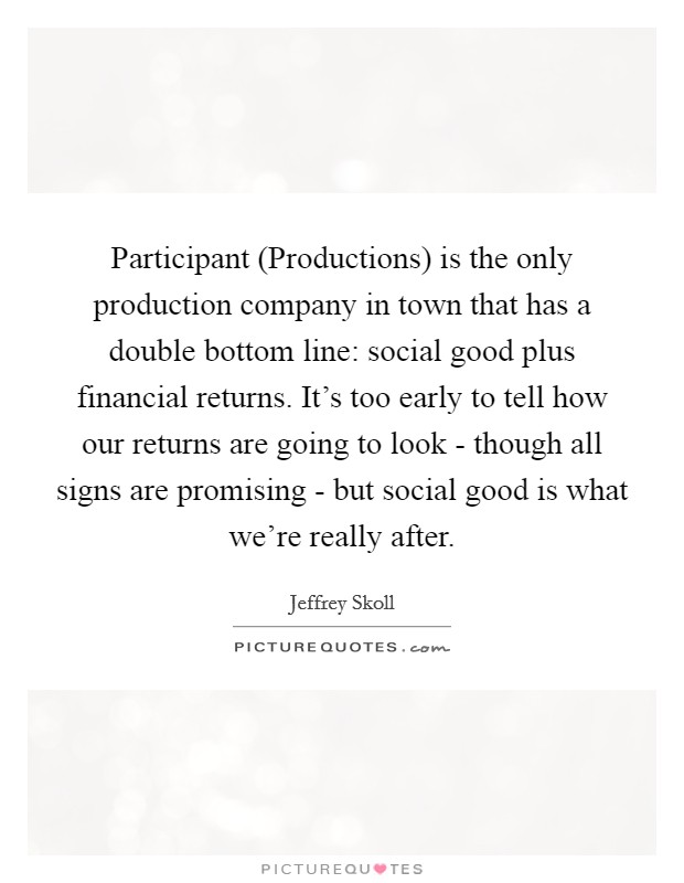Participant (Productions) is the only production company in town that has a double bottom line: social good plus financial returns. It's too early to tell how our returns are going to look - though all signs are promising - but social good is what we're really after Picture Quote #1