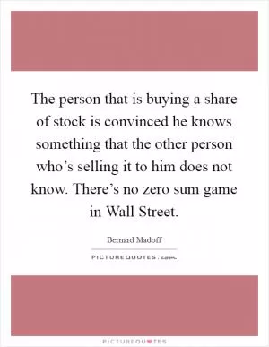 The person that is buying a share of stock is convinced he knows something that the other person who’s selling it to him does not know. There’s no zero sum game in Wall Street Picture Quote #1