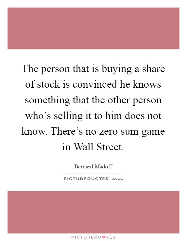 The person that is buying a share of stock is convinced he knows something that the other person who's selling it to him does not know. There's no zero sum game in Wall Street Picture Quote #1