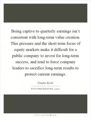 Being captive to quarterly earnings isn’t consistent with long-term value creation. This pressure and the short term focus of equity markets make it difficult for a public company to invest for long-term success, and tend to force company leaders to sacrifice long-term results to protect current earnings Picture Quote #1