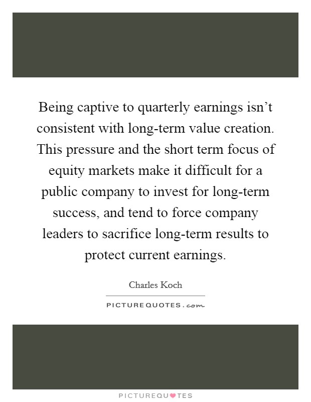 Being captive to quarterly earnings isn't consistent with long-term value creation. This pressure and the short term focus of equity markets make it difficult for a public company to invest for long-term success, and tend to force company leaders to sacrifice long-term results to protect current earnings Picture Quote #1