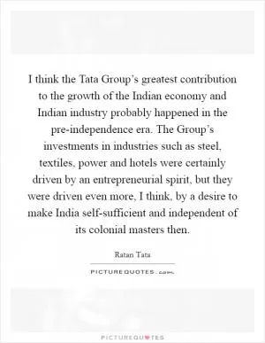 I think the Tata Group’s greatest contribution to the growth of the Indian economy and Indian industry probably happened in the pre-independence era. The Group’s investments in industries such as steel, textiles, power and hotels were certainly driven by an entrepreneurial spirit, but they were driven even more, I think, by a desire to make India self-sufficient and independent of its colonial masters then Picture Quote #1