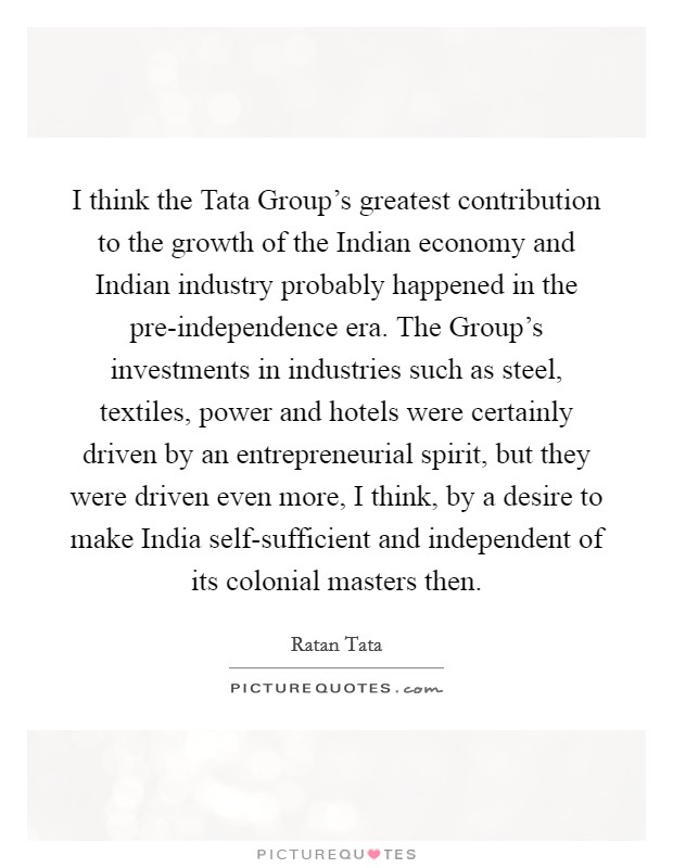 I think the Tata Group's greatest contribution to the growth of the Indian economy and Indian industry probably happened in the pre-independence era. The Group's investments in industries such as steel, textiles, power and hotels were certainly driven by an entrepreneurial spirit, but they were driven even more, I think, by a desire to make India self-sufficient and independent of its colonial masters then Picture Quote #1