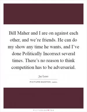 Bill Maher and I are on against each other, and we’re friends. He can do my show any time he wants, and I’ve done Politically Incorrect several times. There’s no reason to think competition has to be adversarial Picture Quote #1