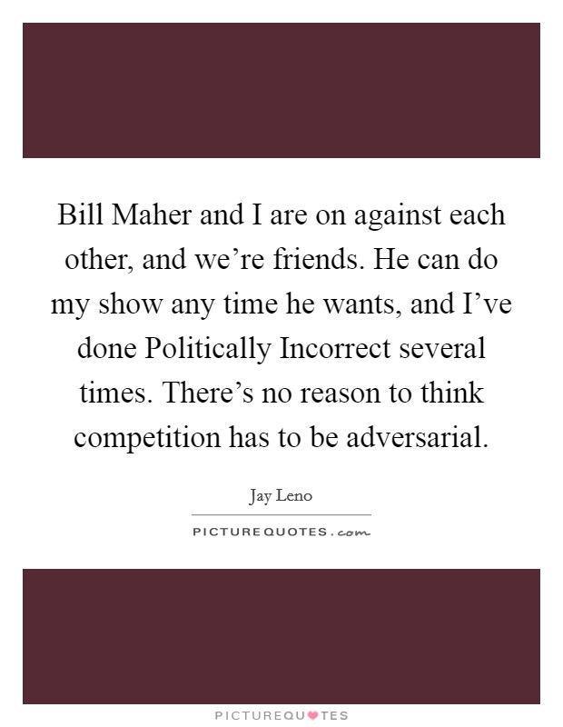 Bill Maher and I are on against each other, and we're friends. He can do my show any time he wants, and I've done Politically Incorrect several times. There's no reason to think competition has to be adversarial Picture Quote #1