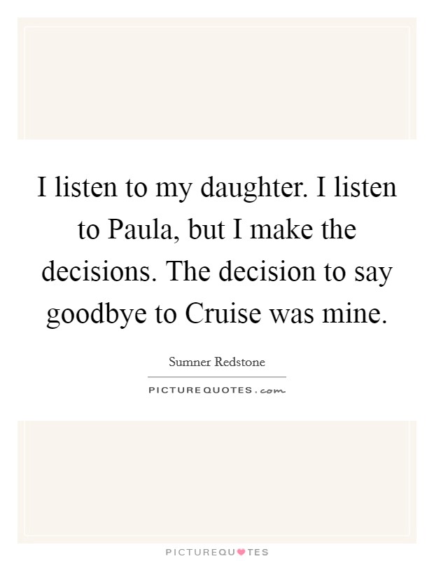 I listen to my daughter. I listen to Paula, but I make the decisions. The decision to say goodbye to Cruise was mine Picture Quote #1